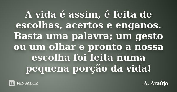 A vida é assim, é feita de escolhas, acertos e enganos. Basta uma palavra; um gesto ou um olhar e pronto a nossa escolha foi feita numa pequena porção da vida!... Frase de A. Araújo.