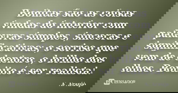 Bonitas são as coisas vindas do interior com palavras simples, sinceras e significativas; o sorriso que vem de dentro, o brilho dos olhos. Bonito é ser realista... Frase de A. Araújo.