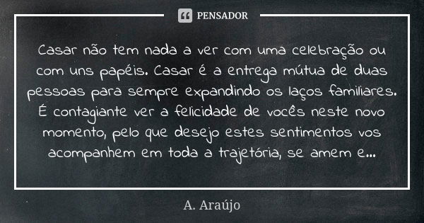 Casar não tem nada a ver com uma celebração ou com uns papéis. Casar é a entrega mútua de duas pessoas para sempre expandindo os laços familiares. É contagiante... Frase de A. Araújo.