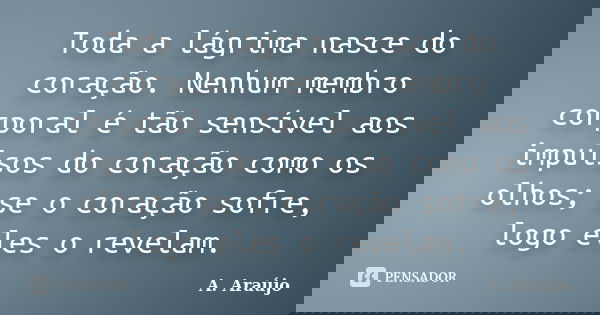 Toda a lágrima nasce do coração. Nenhum membro corporal é tão sensível aos impulsos do coração como os olhos; se o coração sofre, logo eles o revelam.... Frase de A. Araújo.