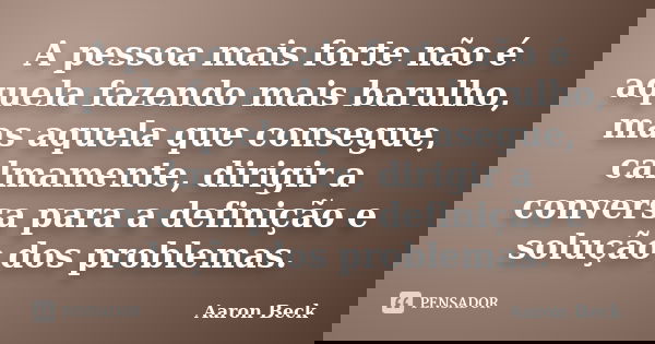 A pessoa mais forte não é aquela fazendo mais barulho, mas aquela que consegue, calmamente, dirigir a conversa para a definição e solução dos problemas.... Frase de Aaron Beck.