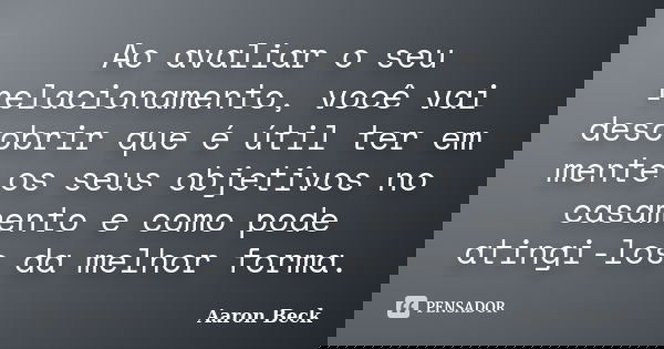 Ao avaliar o seu relacionamento, você vai descobrir que é útil ter em mente os seus objetivos no casamento e como pode atingi-los da melhor forma.... Frase de Aaron Beck.