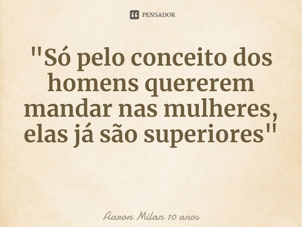 ⁠"Só pelo conceito dos homens quererem mandar nas mulheres, elas já são superiores"... Frase de Aaron Milan 10 anos.