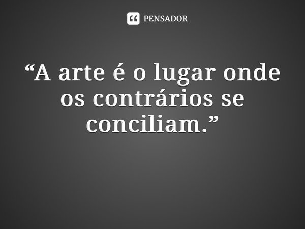 “A arte é o lugar onde os contrários se conciliam.” ⁠