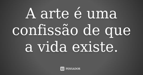 A arte é uma confissão de que a vida existe.