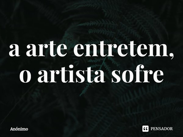 a arte entretém, o artista sofre... Frase de Anônimo.