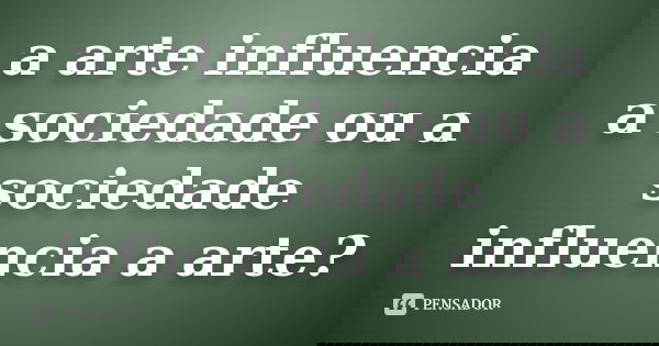 a arte influencia a sociedade ou a sociedade influencia a arte?