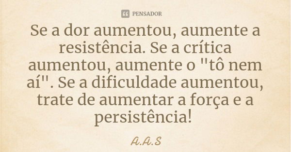 Se a dor aumentou, aumente a resistência. Se a crítica aumentou, aumente o "tô nem aí". Se a dificuldade aumentou, trate de aumentar a força e a persi... Frase de A.A.S.