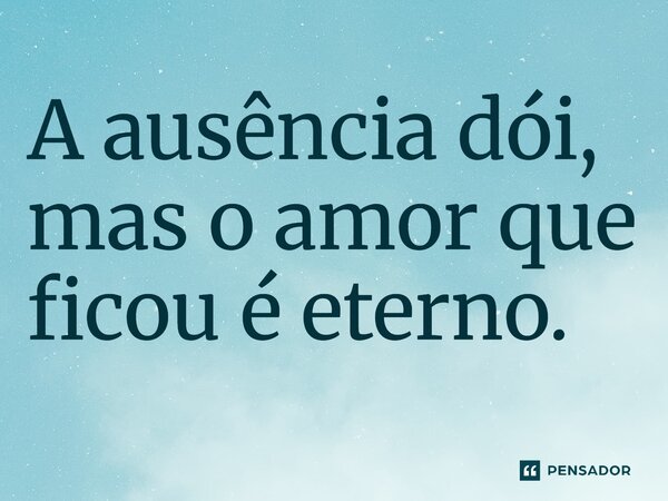 A ausência dói, mas o amor que ficou é eterno.