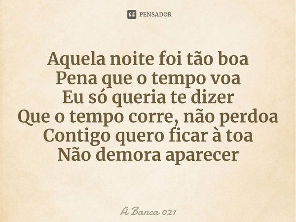 ⁠Aquela noite foi tão boa
Pena que o tempo voa
Eu só queria te dizer
Que o tempo corre, não perdoa
Contigo quero ficar à toa
Não demora aparecer... Frase de A Banca 021.