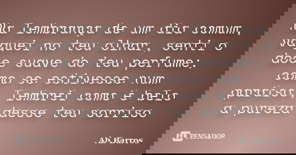Na lembrança de um dia comum, vaguei no teu olhar, senti o doce suave do teu perfume; como se estivesse num paraíso, lembrei como é belo a pureza desse teu sorr... Frase de Ab Barros.