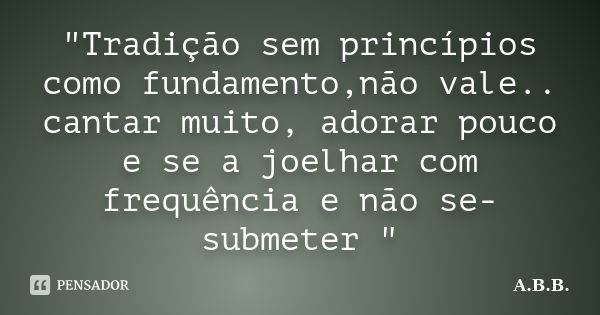 "Tradição sem princípios como fundamento,não vale.. cantar muito, adorar pouco e se a joelhar com frequência e não se- submeter "... Frase de A.B.B..