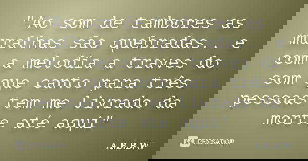 "Ao som de tambores as muralhas são quebradas.. e com a melodia a traves do som que canto para três pessoas tem me livrado da morte até aqui"﻿... Frase de A.B.B.W.