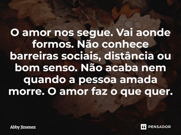 ⁠O amor nos segue. Vai aonde formos. Não conhece barreiras sociais, distância ou bom senso. Não acaba nem quando a pessoa amada morre. O amor faz o que quer.... Frase de Abby Jimenez.
