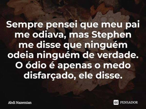 ⁠Sempre pensei que meu pai me odiava, mas Stephen me disse que ninguém odeia ninguém de verdade. O ódio é apenas o medo disfarçado, ele disse.... Frase de Abdi Nazemian.