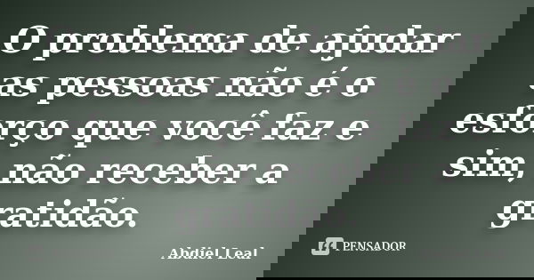 O problema de ajudar as pessoas não é o esforço que você faz e sim, não receber a gratidão.... Frase de Abdiel Leal.