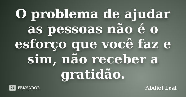 O problema de ajudar as pessoas não é o esforço que você faz e sim, não receber a gratidão.... Frase de Abdiel Leal.