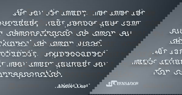 Se eu te amar, me ame de verdade, não pense que com sua demonstração de amor eu deixarei de amar você. Ao contrário, expressarei mais ainda meu amor quando eu f... Frase de Abdiel Leal.