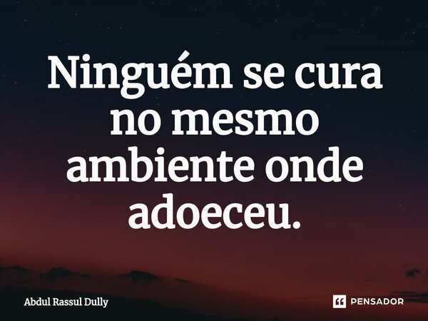 ⁠Ninguém se cura no mesmo ambiente onde adoeceu.... Frase de Abdul Rassul Dully.