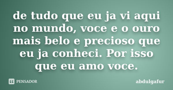 de tudo que eu ja vi aqui no mundo, voce e o ouro mais belo e precioso que eu ja conheci. Por isso que eu amo voce.... Frase de abdulgafur.