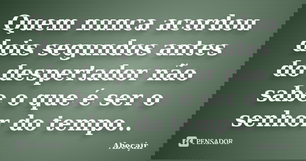 Quem nunca acordou dois segundos antes do despertador não sabe o que é ser o senhor do tempo..... Frase de Abeçair.
