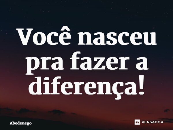 Você nasceu pra fazer a diferença!... Frase de Abedenego.