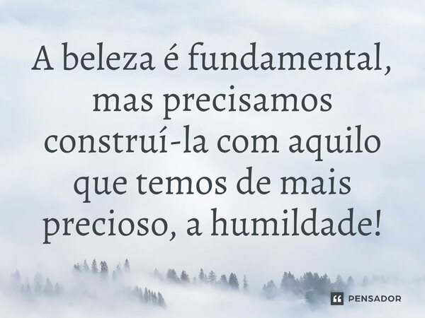 ⁠A beleza é fundamental, mas precisamos construí-la com aquilo que temos de mais precioso, a humildade!
