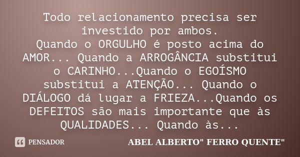 Todo relacionamento precisa ser investido por ambos. Quando o ORGULHO é posto acima do AMOR... Quando a ARROGÂNCIA substitui o CARINHO...Quando o EGOÍSMO substi... Frase de ABEL ALBERTO