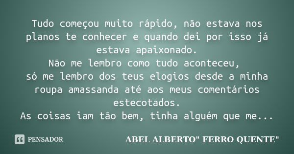 Tudo começou muito rápido, não estava nos planos te conhecer e quando dei por isso já estava apaixonado. Não me lembro como tudo aconteceu, só me lembro dos teu... Frase de ABEL ALBERTO