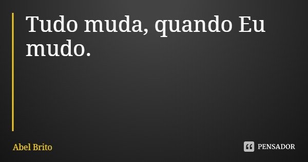 Tudo muda, quando Eu mudo.... Frase de Abel Brito.