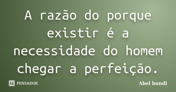 A razão do porque existir é a necessidade do homem chegar a perfeição.... Frase de Abel Bundi.