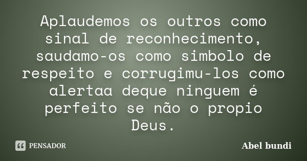 Aplaudemos os outros como sinal de reconhecimento, saudamo-os como simbolo de respeito e corrugimu-los como alertaa deque ninguem é perfeito se não o propio Deu... Frase de Abel bundi.