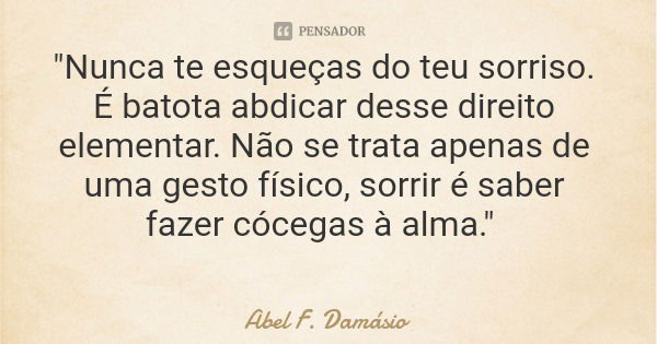 "Nunca te esqueças do teu sorriso. É batota abdicar desse direito elementar. Não se trata apenas de uma gesto físico, sorrir é saber fazer cócegas à alma.&... Frase de Abel F. Damásio.