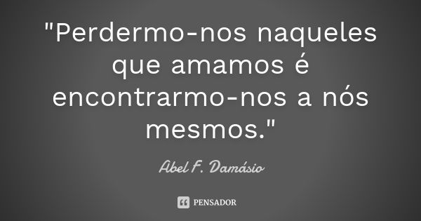 "Perdermo-nos naqueles que amamos é encontrarmo-nos a nós mesmos."... Frase de Abel F. Damásio.