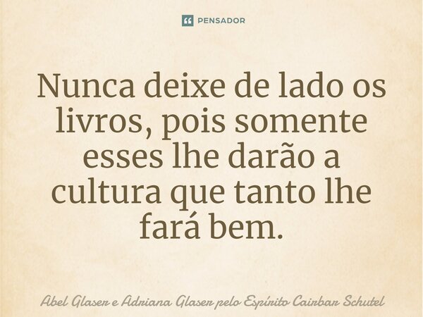 ⁠Nunca deixe de lado os livros, pois somente esses lhe darão a cultura que tanto lhe fará bem.... Frase de Abel Glaser e Adriana Glaser pelo Espírito Cairbar Schutel.