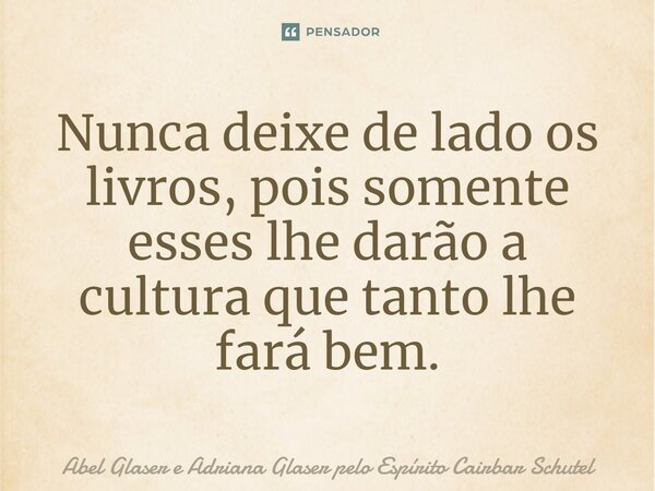 ⁠Nunca deixe de lado os livros, pois somente esses lhe darão a cultura que tanto lhe fará bem.... Frase de Abel Glaser e Adriana Glaser pelo Espírito Cairbar Schutel.