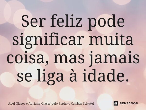 Ser feliz pode significar muita coisa, mas jamais se liga à idade.... Frase de Abel Glaser e Adriana Glaser pelo Espírito Cairbar Schutel.