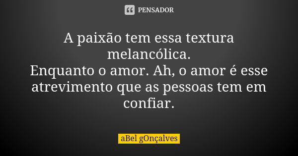 A paixão tem essa textura melancólica. Enquanto o amor. Ah, o amor é esse atrevimento que as pessoas tem em confiar.... Frase de aBel gOnçalves.