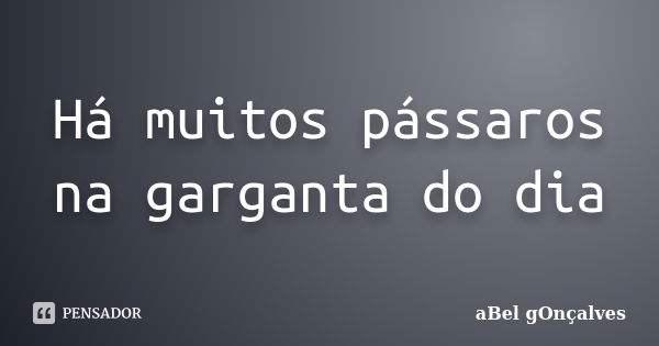 Há muitos pássaros na garganta do dia... Frase de aBel gOnçalves.