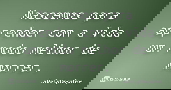 Nascemos para aprender com a vida um modo melhor de morrer.... Frase de aBel gOnçalves.