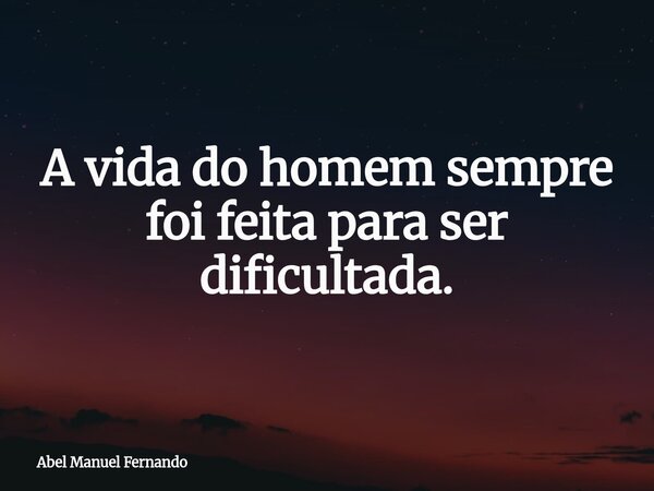 A vida do homem sempre foi feita para ser dificultada.... Frase de Abel Manuel Fernando.