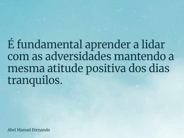 É fundamental aprender a lidar com as adversidades mantendo a mesma atitude positiva dos dias tranquilos.... Frase de Abel Manuel Fernando.