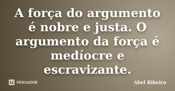 A força do argumento é nobre e justa. O argumento da força é medíocre e escravizante.... Frase de Abel Ribeiro.