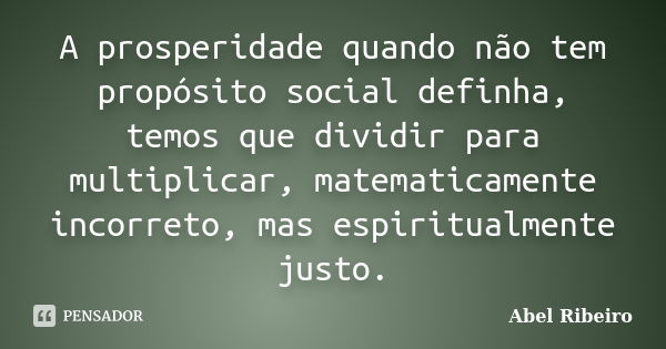 A prosperidade quando não tem propósito social definha, temos que dividir para multiplicar, matematicamente incorreto, mas espiritualmente justo.... Frase de Abel Ribeiro.