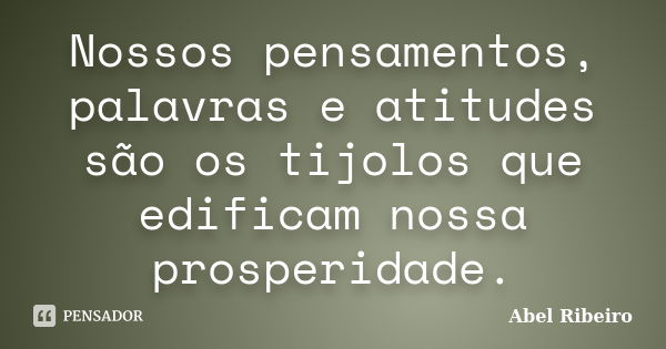 Nossos pensamentos, palavras e atitudes são os tijolos que edificam nossa prosperidade.... Frase de Abel Ribeiro.