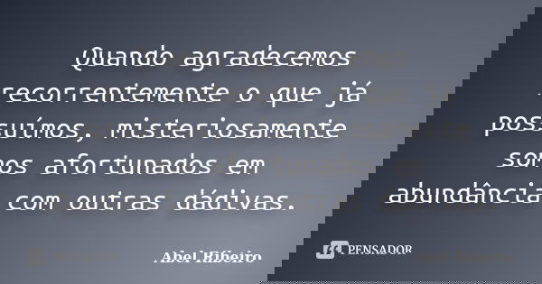 Quando agradecemos recorrentemente o que já possuímos, misteriosamente somos afortunados em abundância com outras dádivas.... Frase de Abel Ribeiro.