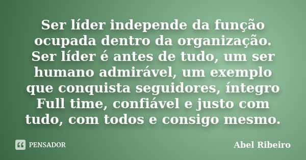 Ser líder independe da função ocupada dentro da organização. Ser líder é antes de tudo, um ser humano admirável, um exemplo que conquista seguidores, íntegro Fu... Frase de Abel Ribeiro.