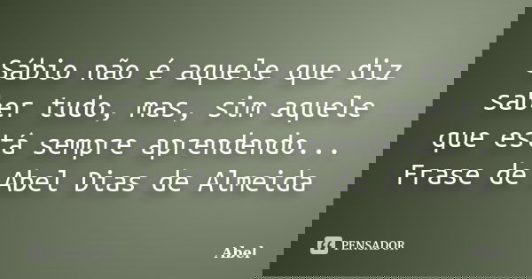 Sábio não é aquele que diz saber tudo, mas, sim aquele que está sempre aprendendo... Frase de Abel Dias de Almeida... Frase de Abel.