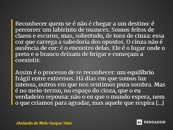 Reconhecer quem se é não é chegar a um destino: é percorrer um labirinto de nuances. Somos feitos de claros e escuros, mas, sobretudo, de tons de cinza: essa c... Frase de Abelardo de Melo Gaspar Neto.