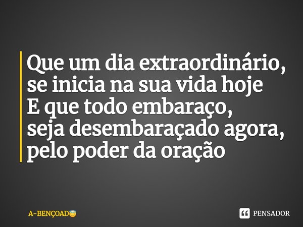 Que um dia extraordinário,
se inicia na sua vida hoje
E que todo embaraço,
seja desembaraçado agora,
pelo poder da oração... Frase de A-BENÇOAD.